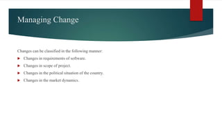 Managing Change
Changes can be classified in the following manner:
 Changes in requirements of software.
 Changes in scope of project.
 Changes in the political situation of the country.
 Changes in the market dynamics.
 
