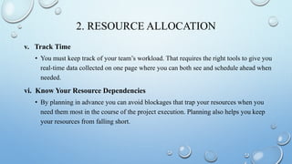2. RESOURCE ALLOCATION
v. Track Time
• You must keep track of your team’s workload. That requires the right tools to give you
real-time data collected on one page where you can both see and schedule ahead when
needed.
vi. Know Your Resource Dependencies
• By planning in advance you can avoid blockages that trap your resources when you
need them most in the course of the project execution. Planning also helps you keep
your resources from falling short.
 