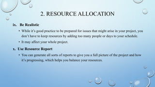 2. RESOURCE ALLOCATION
ix. Be Realistic
• While it’s good practice to be prepared for issues that might arise in your project, you
don’t have to keep resources by adding too many people or days to your schedule.
• It may affect your whole project.
x. Use Resource Report
• You can generate all sorts of reports to give you a full picture of the project and how
it’s progressing, which helps you balance your resources.
 
