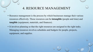 4. RESOURCE MANAGEMENT
• Resource management is the process by which businesses manage their various
resources effectively. Those resources can be intangible (people and time) and
tangible (equipment, materials, and finances).
• It involves planning so that the right resources are assigned to the right tasks.
Managing resources involves schedules and budgets for people, projects,
equipment, and supplies.
 
