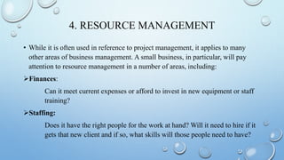 4. RESOURCE MANAGEMENT
• While it is often used in reference to project management, it applies to many
other areas of business management. A small business, in particular, will pay
attention to resource management in a number of areas, including:
Finances:
Can it meet current expenses or afford to invest in new equipment or staff
training?
Staffing:
Does it have the right people for the work at hand? Will it need to hire if it
gets that new client and if so, what skills will those people need to have?
 
