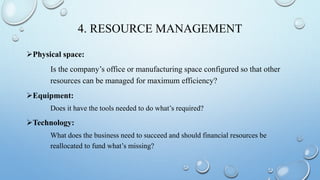 4. RESOURCE MANAGEMENT
Physical space:
Is the company’s office or manufacturing space configured so that other
resources can be managed for maximum efficiency?
Equipment:
Does it have the tools needed to do what’s required?
Technology:
What does the business need to succeed and should financial resources be
reallocated to fund what’s missing?
 