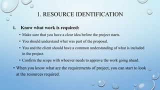 1. RESOURCE IDENTIFICATION
i. Know what work is required:
• Make sure that you have a clear idea before the project starts.
• You should understand what was part of the proposal.
• You and the client should have a common understanding of what is included
in the project.
• Confirm the scope with whoever needs to approve the work going ahead.
• When you know what are the requirements of project, you can start to look
at the resources required.
 