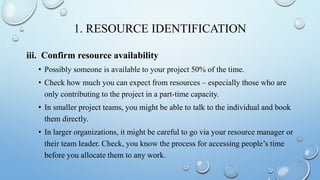 1. RESOURCE IDENTIFICATION
iii. Confirm resource availability
• Possibly someone is available to your project 50% of the time.
• Check how much you can expect from resources – especially those who are
only contributing to the project in a part-time capacity.
• In smaller project teams, you might be able to talk to the individual and book
them directly.
• In larger organizations, it might be careful to go via your resource manager or
their team leader. Check, you know the process for accessing people’s time
before you allocate them to any work.
 