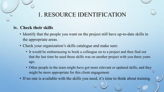 1. RESOURCE IDENTIFICATION
iv. Check their skills
• Identify that the people you want on the project still have up-to-date skills in
the appropriate areas.
• Check your organization’s skills catalogue and make sure:
• It would be embarrassing to book a colleague on to a project and then find out
that the last time he used those skills was on another project with you three years
ago.
• Other people in the team might have got more relevant or updated skills, and they
might be more appropriate for this client engagement.
• If no one is available with the skills you need, it’s time to think about training.
 