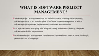 WHAT IS SOFTWARE PROJECT
MANAGEMENT?
Software project management is an art and discipline of planning and supervising
software projects. It is a sub-discipline of software project management in which
software projects planned, implemented, monitored and controlled.
It is a procedure of managing, allocating and timing resources to develop computer
software that fulfills requirements.
In software Project Management, the client and the developers need to know the length,
period and cost of the project.
 