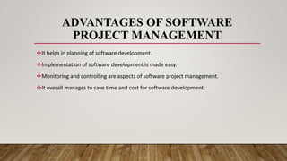 ADVANTAGES OF SOFTWARE
PROJECT MANAGEMENT
It helps in planning of software development.
Implementation of software development is made easy.
Monitoring and controlling are aspects of software project management.
It overall manages to save time and cost for software development.
 