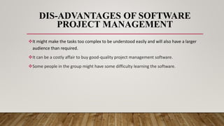 DIS-ADVANTAGES OF SOFTWARE
PROJECT MANAGEMENT
It might make the tasks too complex to be understood easily and will also have a larger
audience than required.
It can be a costly affair to buy good-quality project management software.
Some people in the group might have some difficulty learning the software.
 