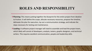 ROLES AND RESPONSIBILITY
Planning: This means putting together the blueprint for the entire project from ideation
to fruition. It will define the scope, allocate necessary resources, propose the timeline,
delineate the plan for execution, lay out a communication strategy, and indicate the
steps necessary for testing and maintenance.
Leading: A software project manager will need to assemble and lead the project team,
which likely will consist of developers, analysts, testers, graphic designers, and technical
writers. This requires excellent communication, people and leadership skills.
 