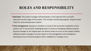 ROLES AND RESPONSIBILITY
Execution: The project manager will participate in and supervise the successful
execution of each stage of the project. This includes monitoring progress, frequent team
check-ins and creating status reports.
Time management: Staying on schedule is crucial to the successful completion of any
project, but it’s particularly challenging when it comes to managing software projects
because changes to the original plan are almost certain to occur as the project evolves.
Software project managers must be experts in risk management and contingency
planning to ensure forward progress when roadblocks or changes occur.
 