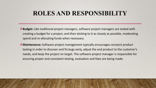 ROLES AND RESPONSIBILITY
Budget: Like traditional project managers, software project managers are tasked with
creating a budget for a project, and then sticking to it as closely as possible, moderating
spend and re-allocating funds when necessary.
Maintenance: Software project management typically encourages constant product
testing in order to discover and fix bugs early, adjust the end product to the customer’s
needs, and keep the project on target. The software project manager is responsible for
ensuring proper and consistent testing, evaluation and fixes are being made.
 