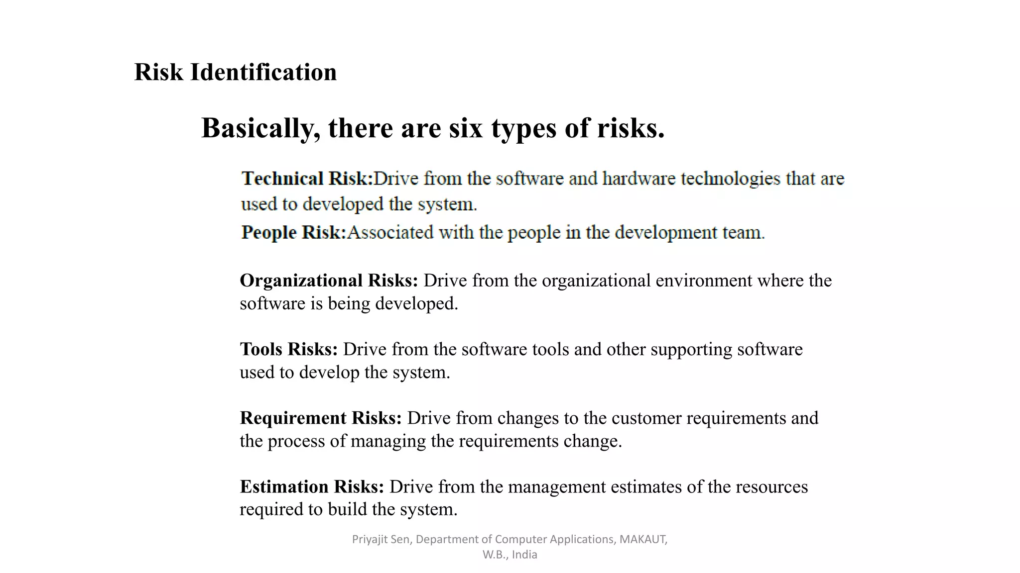 Risk Identification
Basically, there are six types of risks.
Organizational Risks: Drive from the organizational environment where the
software is being developed.
Tools Risks: Drive from the software tools and other supporting software
used to develop the system.
Requirement Risks: Drive from changes to the customer requirements and
the process of managing the requirements change.
Estimation Risks: Drive from the management estimates of the resources
required to build the system.
Priyajit Sen, Department of Computer Applications, MAKAUT,
W.B., India
 
