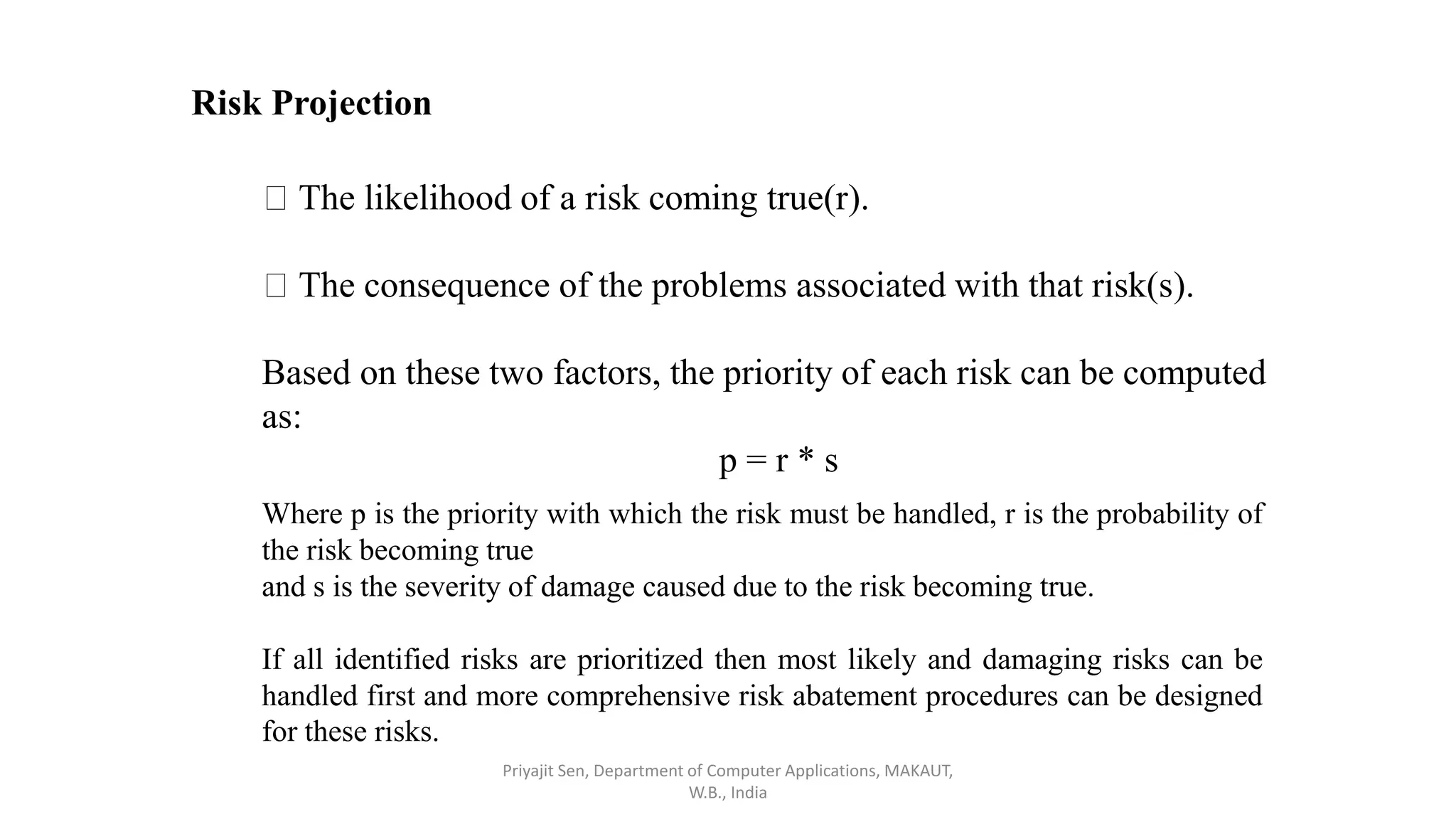 Risk Projection
The likelihood of a risk coming true(r).
The consequence of the problems associated with that risk(s).
Based on these two factors, the priority of each risk can be computed
as:
p = r * s
Where p is the priority with which the risk must be handled, r is the probability of
the risk becoming true
and s is the severity of damage caused due to the risk becoming true.
If all identified risks are prioritized then most likely and damaging risks can be
handled first and more comprehensive risk abatement procedures can be designed
for these risks.
Priyajit Sen, Department of Computer Applications, MAKAUT,
W.B., India
 