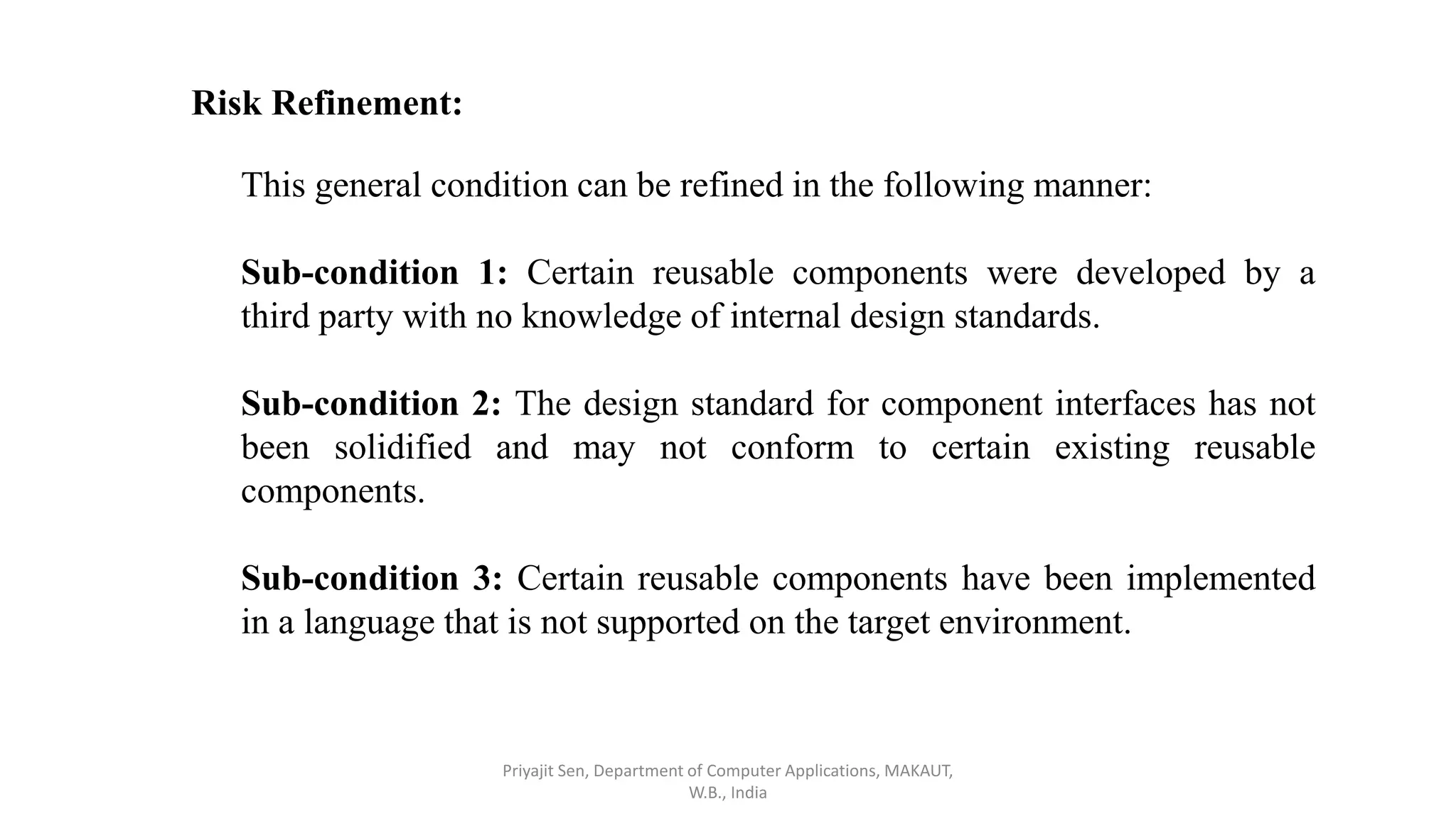 Risk Refinement:
This general condition can be refined in the following manner:
Sub-condition 1: Certain reusable components were developed by a
third party with no knowledge of internal design standards.
Sub-condition 2: The design standard for component interfaces has not
been solidified and may not conform to certain existing reusable
components.
Sub-condition 3: Certain reusable components have been implemented
in a language that is not supported on the target environment.
Priyajit Sen, Department of Computer Applications, MAKAUT,
W.B., India
 