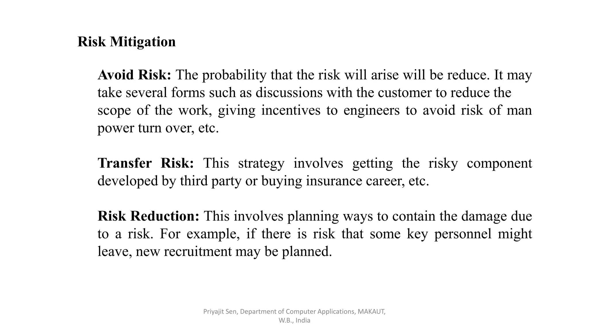 Risk Mitigation
Avoid Risk: The probability that the risk will arise will be reduce. It may
take several forms such as discussions with the customer to reduce the
scope of the work, giving incentives to engineers to avoid risk of man
power turn over, etc.
Transfer Risk: This strategy involves getting the risky component
developed by third party or buying insurance career, etc.
Risk Reduction: This involves planning ways to contain the damage due
to a risk. For example, if there is risk that some key personnel might
leave, new recruitment may be planned.
Priyajit Sen, Department of Computer Applications, MAKAUT,
W.B., India
 