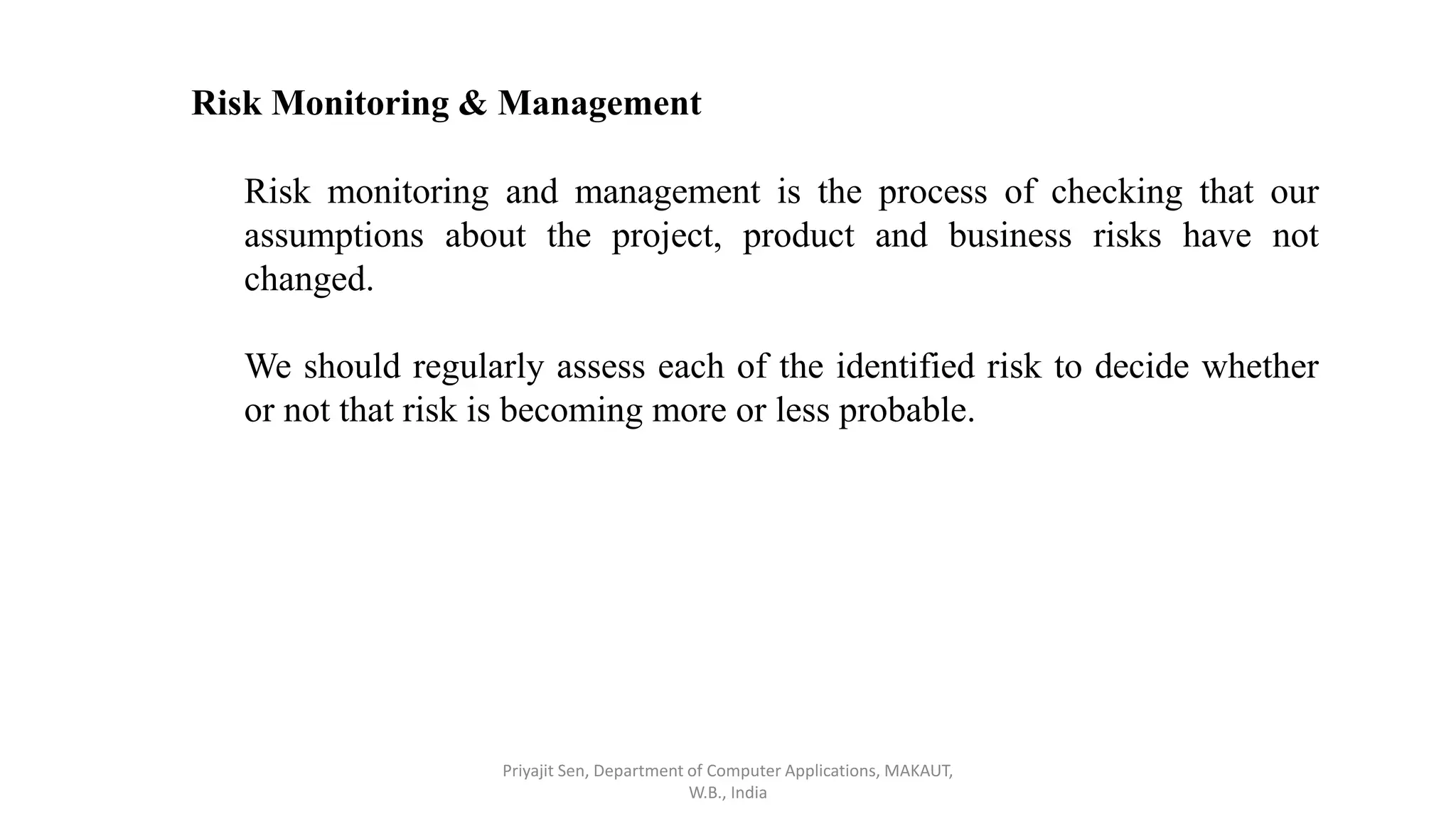 Risk Monitoring & Management
Risk monitoring and management is the process of checking that our
assumptions about the project, product and business risks have not
changed.
We should regularly assess each of the identified risk to decide whether
or not that risk is becoming more or less probable.
Priyajit Sen, Department of Computer Applications, MAKAUT,
W.B., India
 