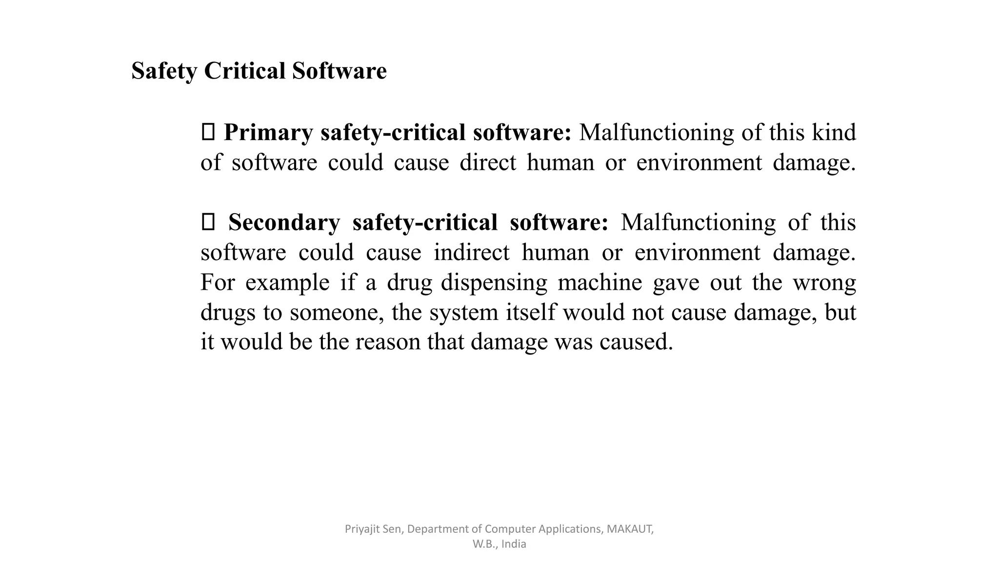 Safety Critical Software
Primary safety-critical software: Malfunctioning of this kind
of software could cause direct human or environment damage.
Secondary safety-critical software: Malfunctioning of this
software could cause indirect human or environment damage.
For example if a drug dispensing machine gave out the wrong
drugs to someone, the system itself would not cause damage, but
it would be the reason that damage was caused.
Priyajit Sen, Department of Computer Applications, MAKAUT,
W.B., India
 