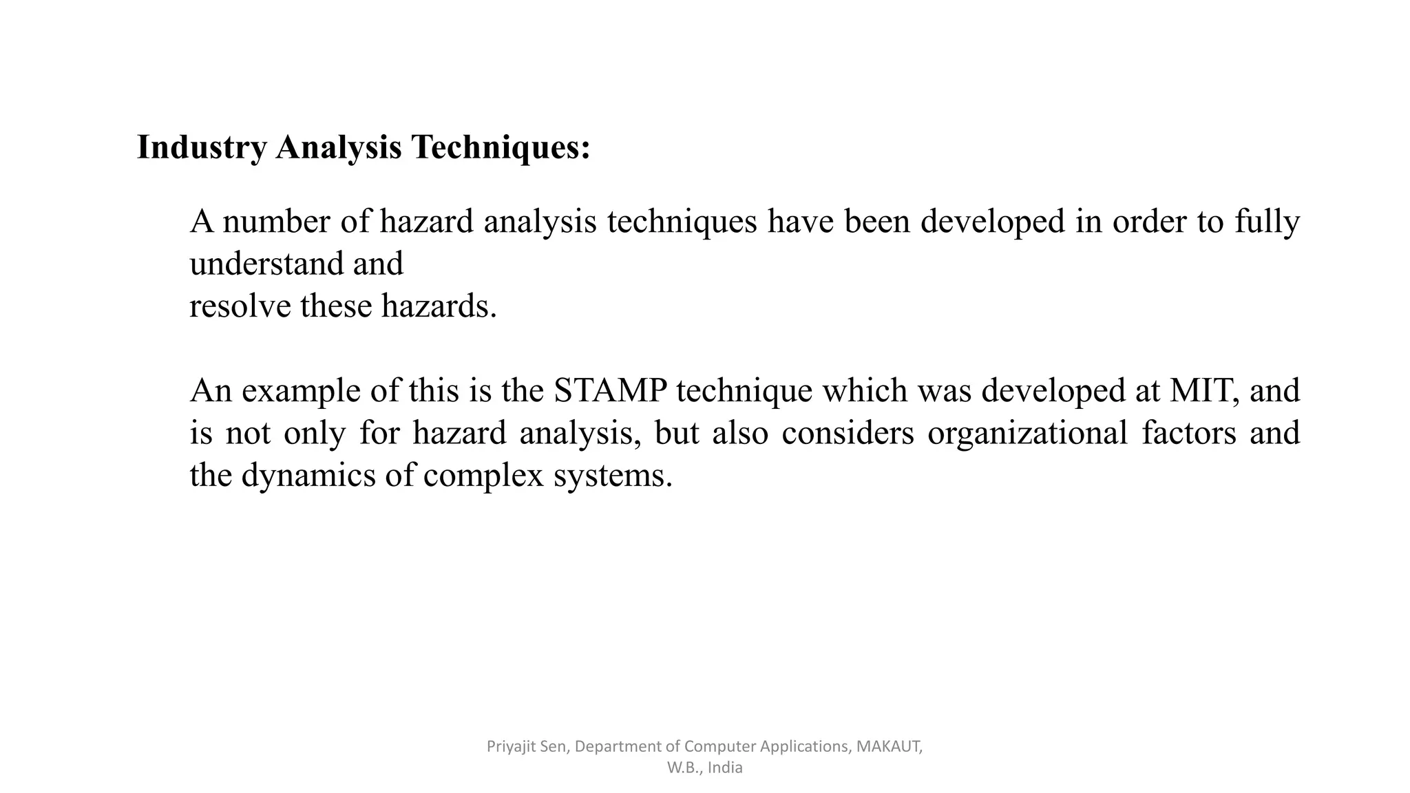 Industry Analysis Techniques:
A number of hazard analysis techniques have been developed in order to fully
understand and
resolve these hazards.
An example of this is the STAMP technique which was developed at MIT, and
is not only for hazard analysis, but also considers organizational factors and
the dynamics of complex systems.
Priyajit Sen, Department of Computer Applications, MAKAUT,
W.B., India
 