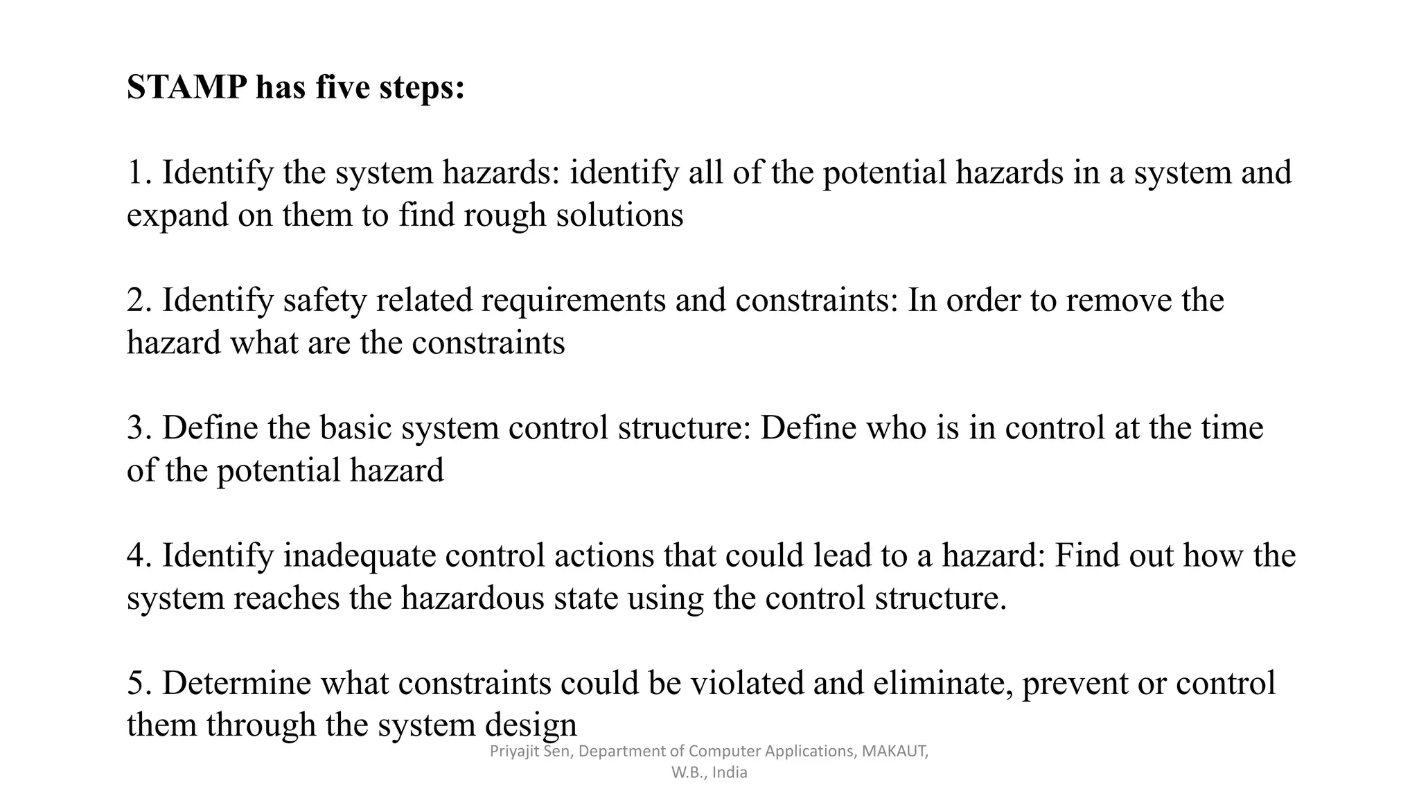 STAMP has five steps:
1. Identify the system hazards: identify all of the potential hazards in a system and
expand on them to find rough solutions
2. Identify safety related requirements and constraints: In order to remove the
hazard what are the constraints
3. Define the basic system control structure: Define who is in control at the time
of the potential hazard
4. Identify inadequate control actions that could lead to a hazard: Find out how the
system reaches the hazardous state using the control structure.
5. Determine what constraints could be violated and eliminate, prevent or control
them through the system design
Priyajit Sen, Department of Computer Applications, MAKAUT,
W.B., India
 