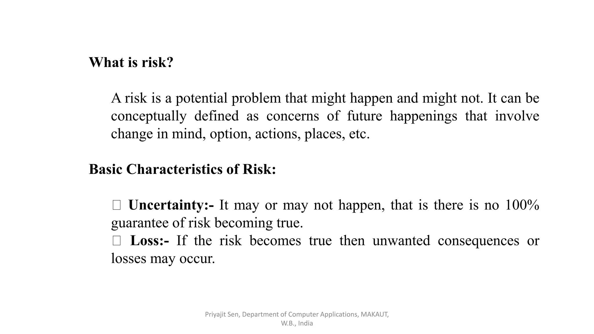 What is risk?
A risk is a potential problem that might happen and might not. It can be
conceptually defined as concerns of future happenings that involve
change in mind, option, actions, places, etc.
Basic Characteristics of Risk:
Uncertainty:- It may or may not happen, that is there is no 100%
guarantee of risk becoming true.
Loss:- If the risk becomes true then unwanted consequences or
losses may occur.
Priyajit Sen, Department of Computer Applications, MAKAUT,
W.B., India
 