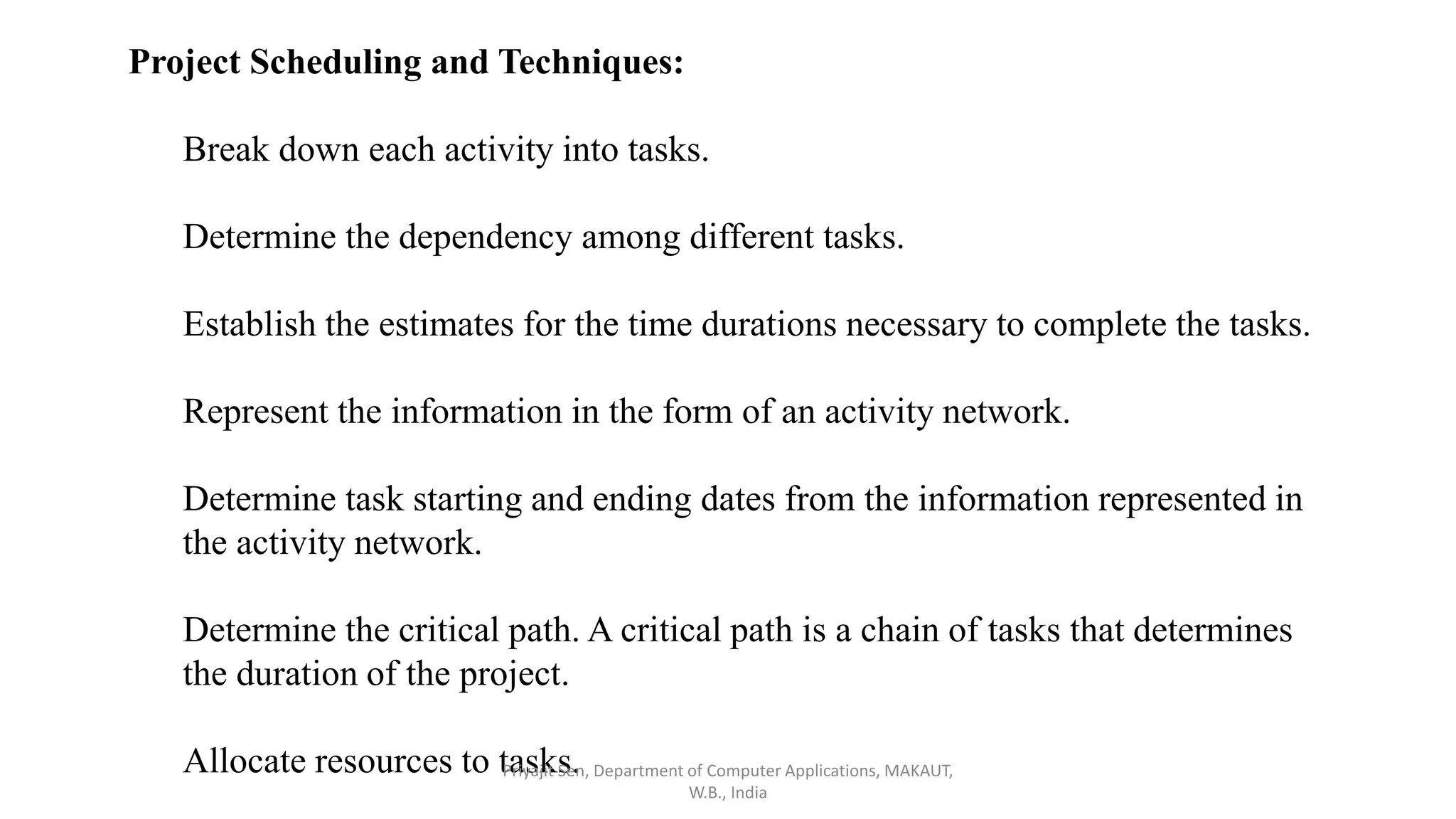 Project Scheduling and Techniques:
Break down each activity into tasks.
Determine the dependency among different tasks.
Establish the estimates for the time durations necessary to complete the tasks.
Represent the information in the form of an activity network.
Determine task starting and ending dates from the information represented in
the activity network.
Determine the critical path. A critical path is a chain of tasks that determines
the duration of the project.
Allocate resources to tasks.
Priyajit Sen, Department of Computer Applications, MAKAUT,
W.B., India
 