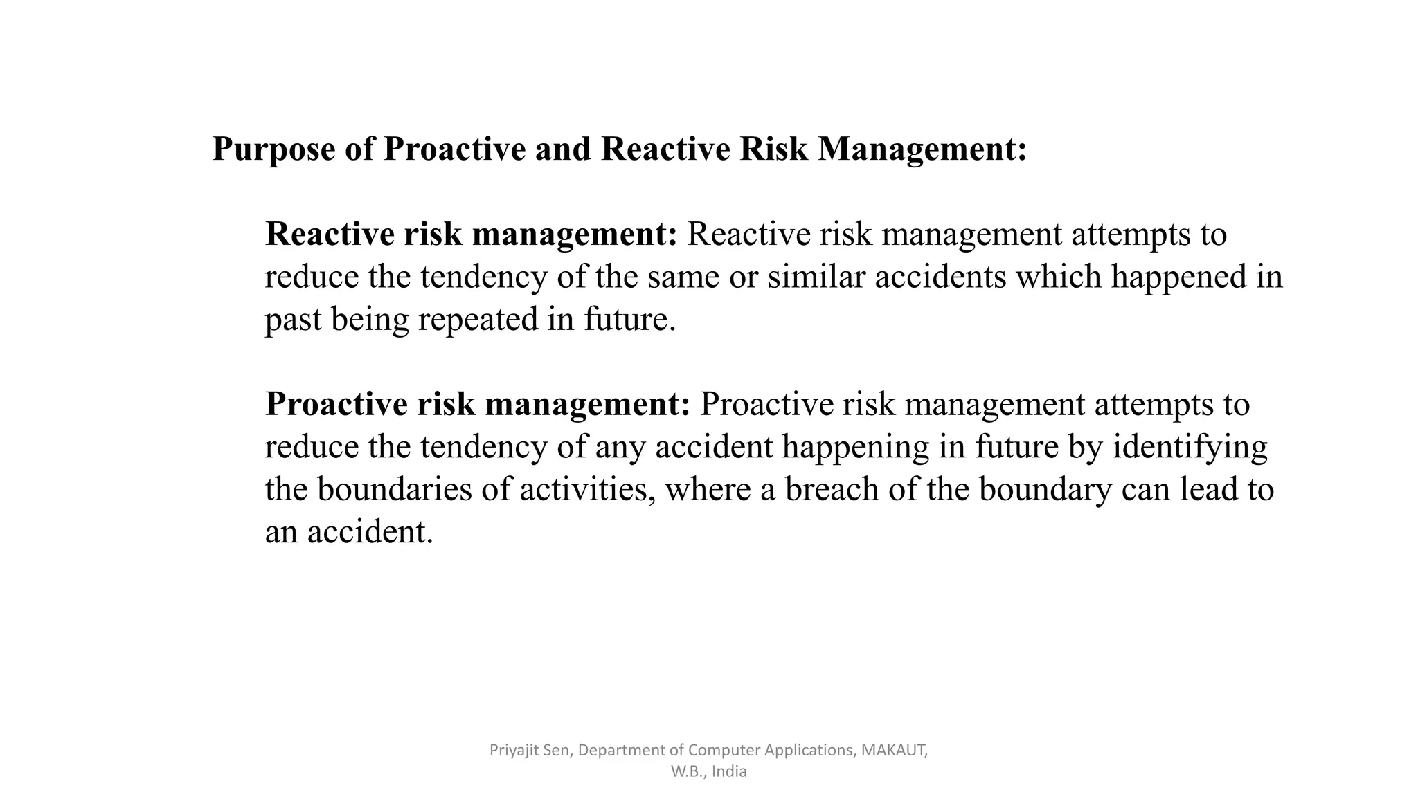 Purpose of Proactive and Reactive Risk Management:
Reactive risk management: Reactive risk management attempts to
reduce the tendency of the same or similar accidents which happened in
past being repeated in future.
Proactive risk management: Proactive risk management attempts to
reduce the tendency of any accident happening in future by identifying
the boundaries of activities, where a breach of the boundary can lead to
an accident.
Priyajit Sen, Department of Computer Applications, MAKAUT,
W.B., India
 
