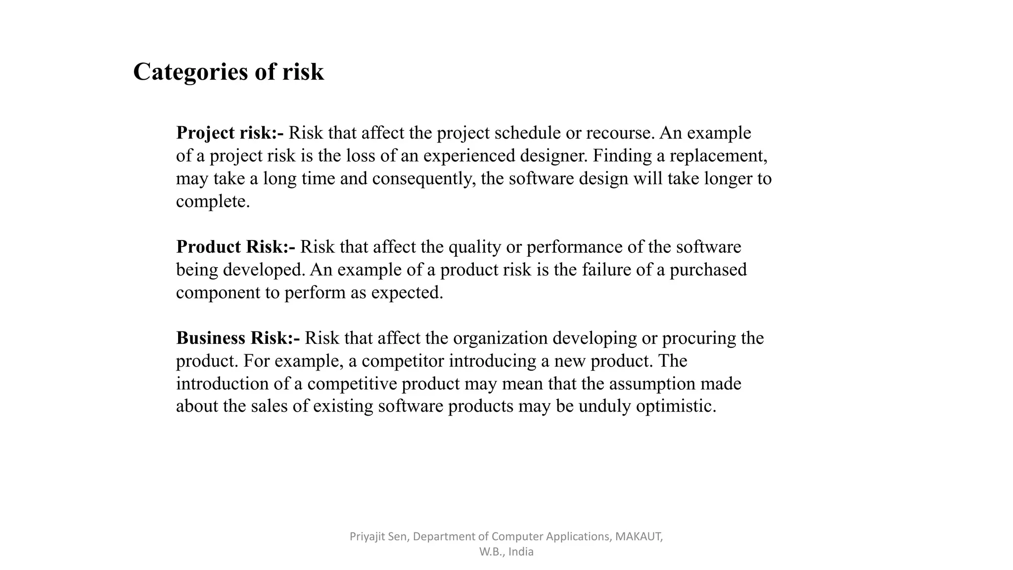 Categories of risk
Project risk:- Risk that affect the project schedule or recourse. An example
of a project risk is the loss of an experienced designer. Finding a replacement,
may take a long time and consequently, the software design will take longer to
complete.
Product Risk:- Risk that affect the quality or performance of the software
being developed. An example of a product risk is the failure of a purchased
component to perform as expected.
Business Risk:- Risk that affect the organization developing or procuring the
product. For example, a competitor introducing a new product. The
introduction of a competitive product may mean that the assumption made
about the sales of existing software products may be unduly optimistic.
Priyajit Sen, Department of Computer Applications, MAKAUT,
W.B., India
 