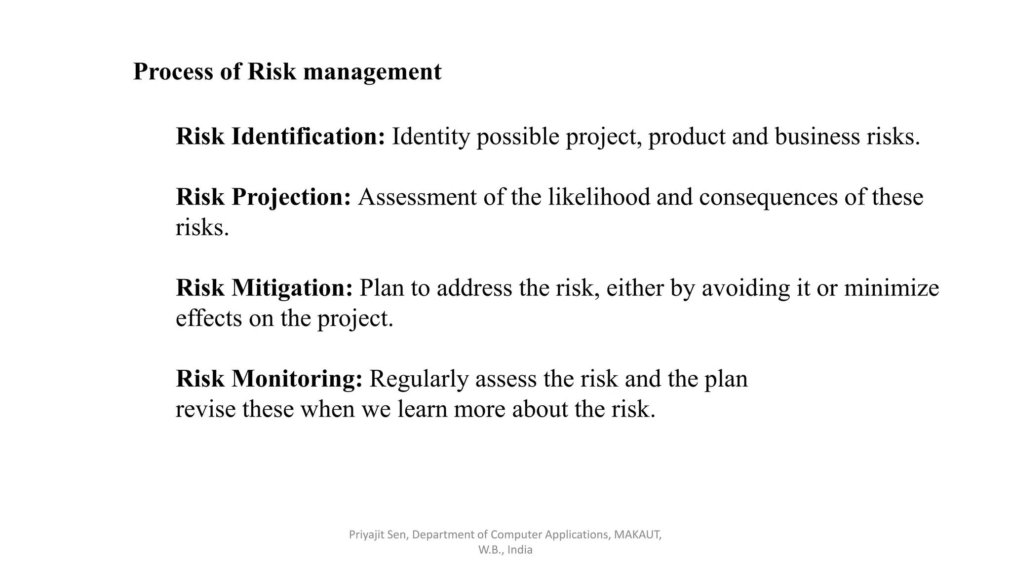 Process of Risk management
Risk Identification: Identity possible project, product and business risks.
Risk Projection: Assessment of the likelihood and consequences of these
risks.
Risk Mitigation: Plan to address the risk, either by avoiding it or minimize
effects on the project.
Risk Monitoring: Regularly assess the risk and the plan
revise these when we learn more about the risk.
Priyajit Sen, Department of Computer Applications, MAKAUT,
W.B., India
 