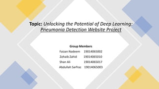 Topic: Unlocking the Potential of Deep Learning:
Pneumonia Detection Website Project
Group Members
Faizan Nadeem 19014065002
Zohaib Zahid 19014065010
Shan Ali 19014065017
Abdullah Sarfraz 19014065003
 