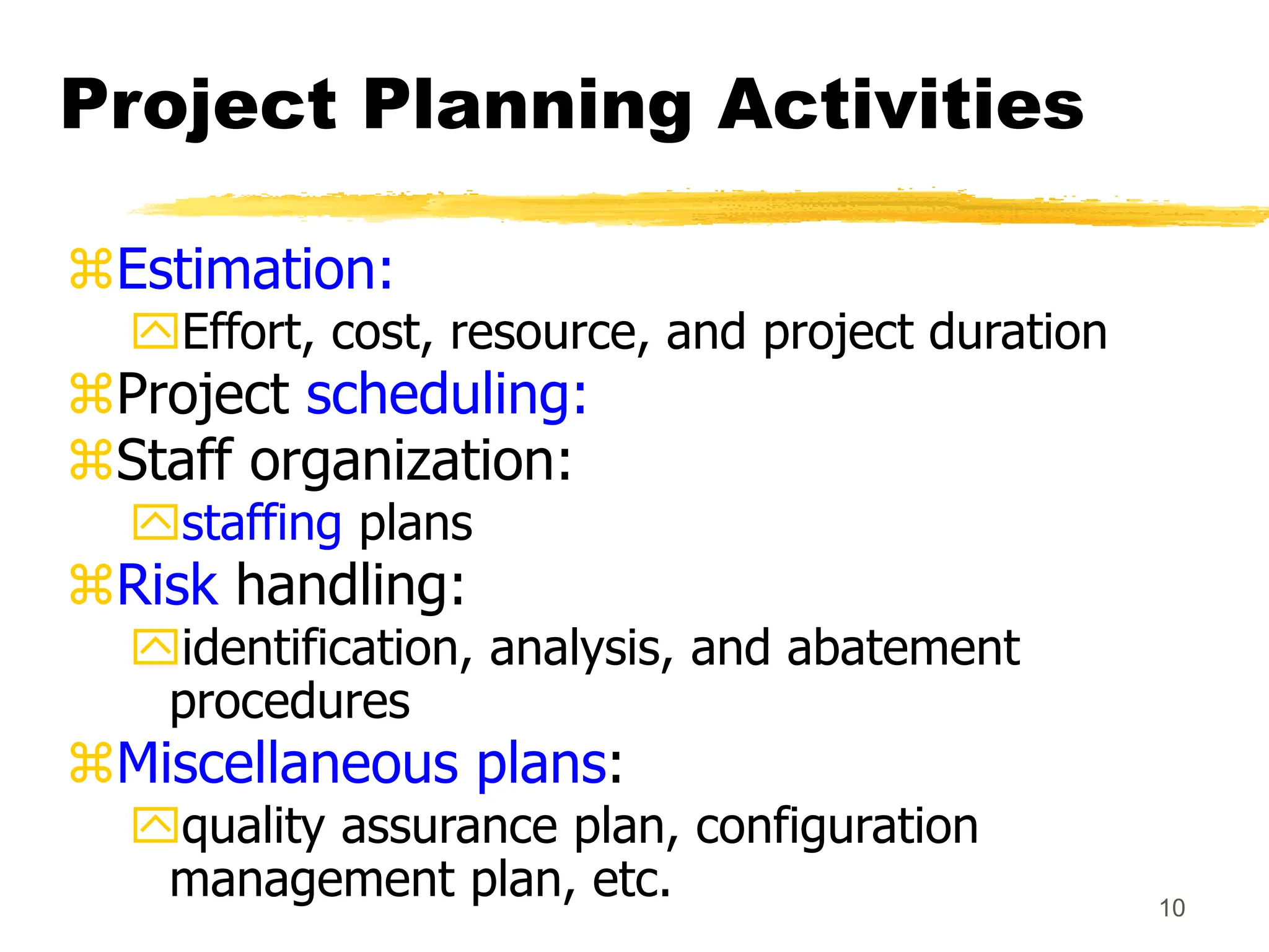 10
Project Planning Activities
Estimation:
Effort, cost, resource, and project duration
Project scheduling:
Staff organization:
staffing plans
Risk handling:
identification, analysis, and abatement
procedures
Miscellaneous plans:
quality assurance plan, configuration
management plan, etc.
 