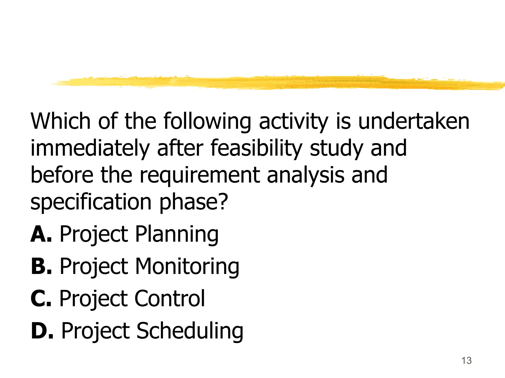 Which of the following activity is undertaken
immediately after feasibility study and
before the requirement analysis and
specification phase?
A. Project Planning
B. Project Monitoring
C. Project Control
D. Project Scheduling
13
 
