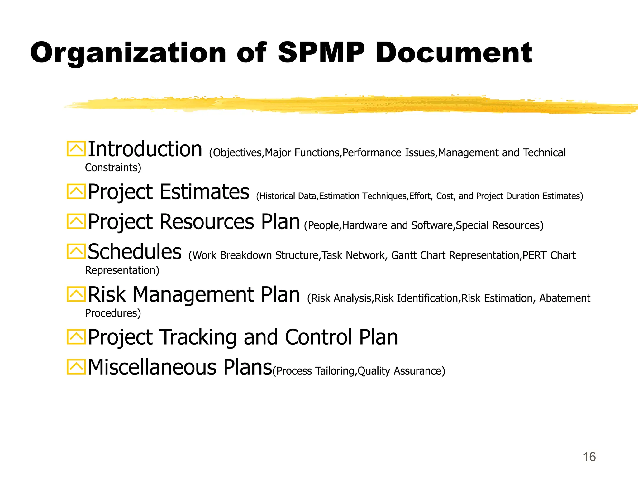 16
Organization of SPMP Document
Introduction (Objectives,Major Functions,Performance Issues,Management and Technical
Constraints)
Project Estimates (Historical Data,Estimation Techniques,Effort, Cost, and Project Duration Estimates)
Project Resources Plan (People,Hardware and Software,Special Resources)
Schedules (Work Breakdown Structure,Task Network, Gantt Chart Representation,PERT Chart
Representation)
Risk Management Plan (Risk Analysis,Risk Identification,Risk Estimation, Abatement
Procedures)
Project Tracking and Control Plan
Miscellaneous Plans(Process Tailoring,Quality Assurance)
 