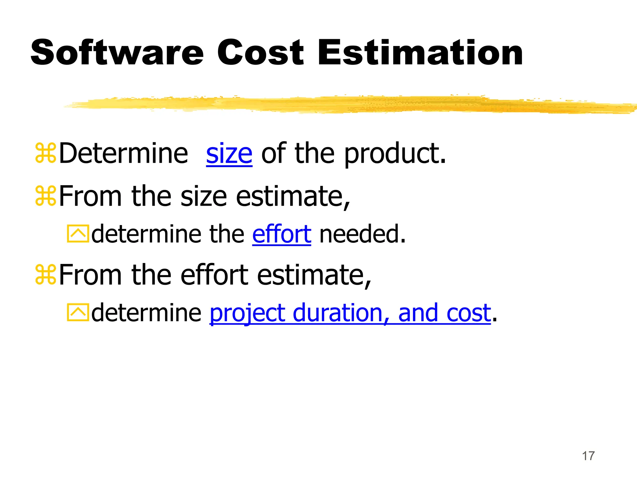 17
Software Cost Estimation
Determine size of the product.
From the size estimate,
determine the effort needed.
From the effort estimate,
determine project duration, and cost.
 