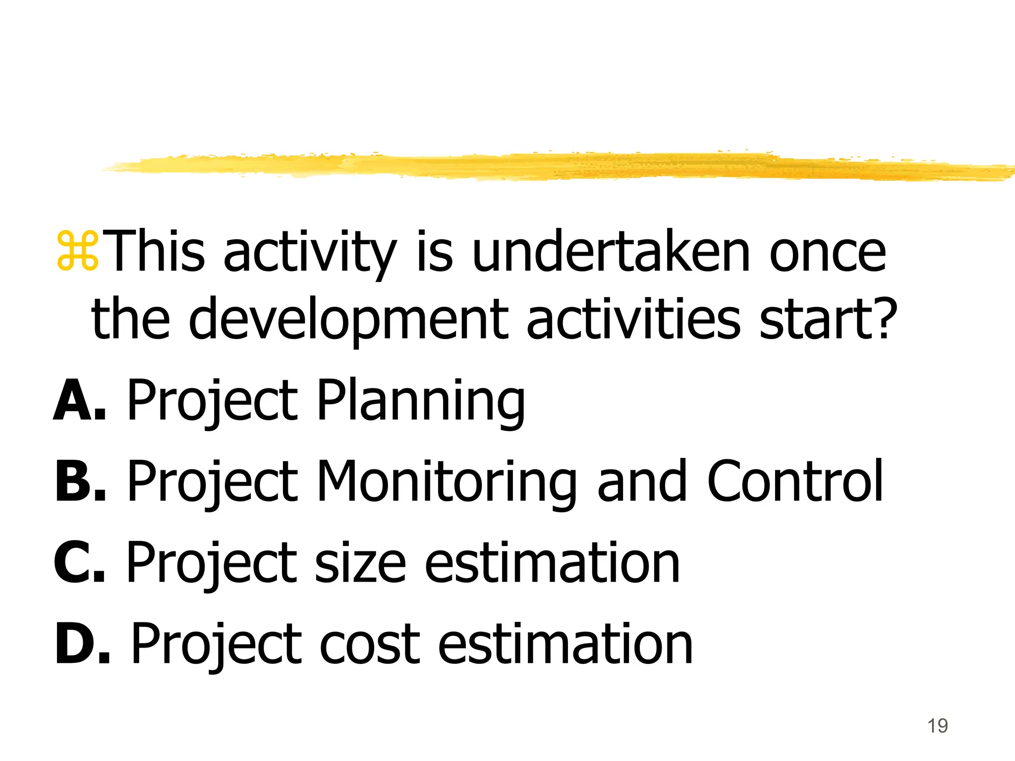 19
This activity is undertaken once
the development activities start?
A. Project Planning
B. Project Monitoring and Control
C. Project size estimation
D. Project cost estimation
 