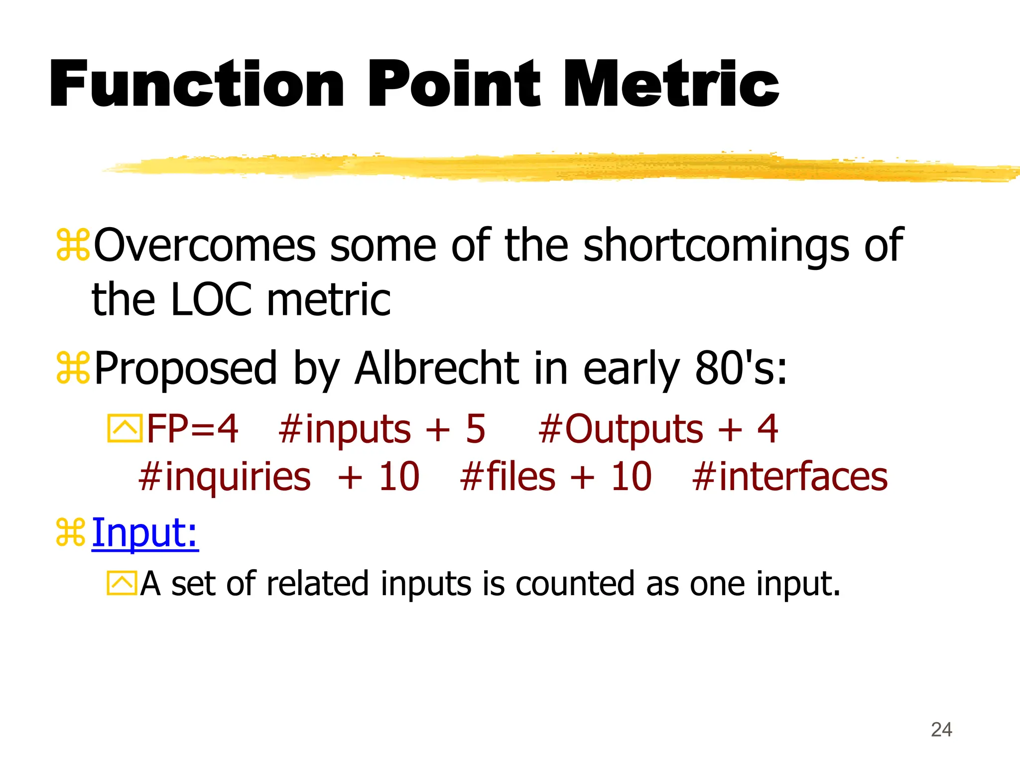 24
Function Point Metric
Overcomes some of the shortcomings of
the LOC metric
Proposed by Albrecht in early 80's:
FP=4 #inputs + 5 #Outputs + 4
#inquiries + 10 #files + 10 #interfaces
Input:
A set of related inputs is counted as one input.
 