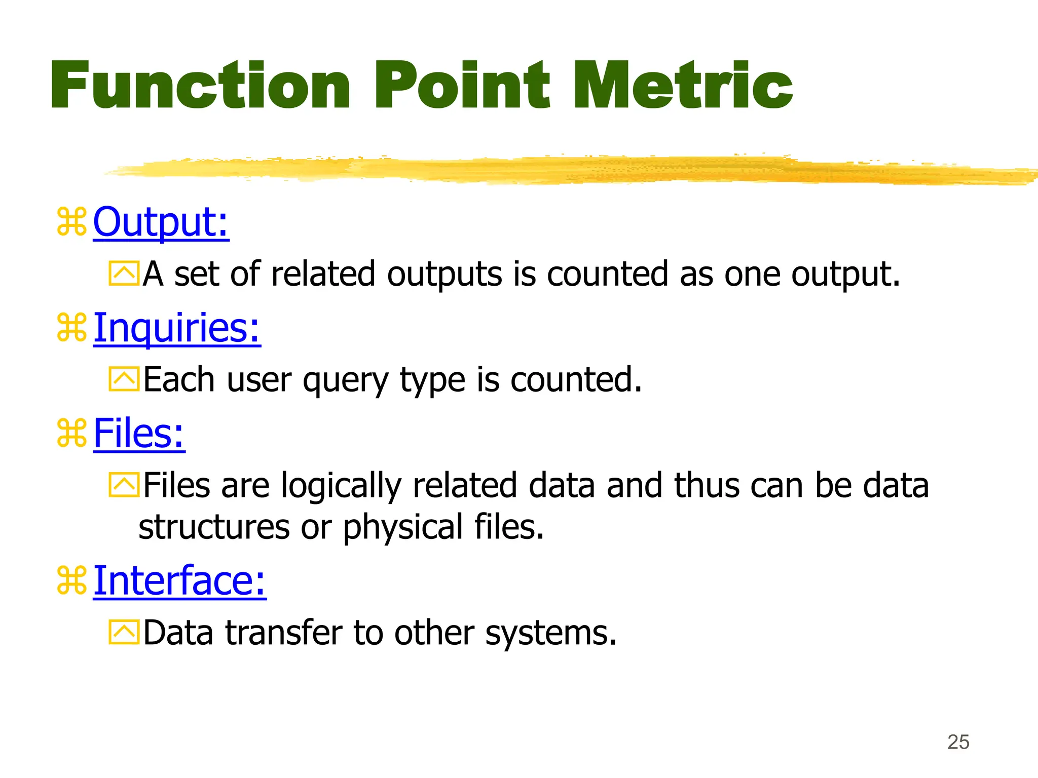 25
Function Point Metric
Output:
A set of related outputs is counted as one output.
Inquiries:
Each user query type is counted.
Files:
Files are logically related data and thus can be data
structures or physical files.
Interface:
Data transfer to other systems.
 