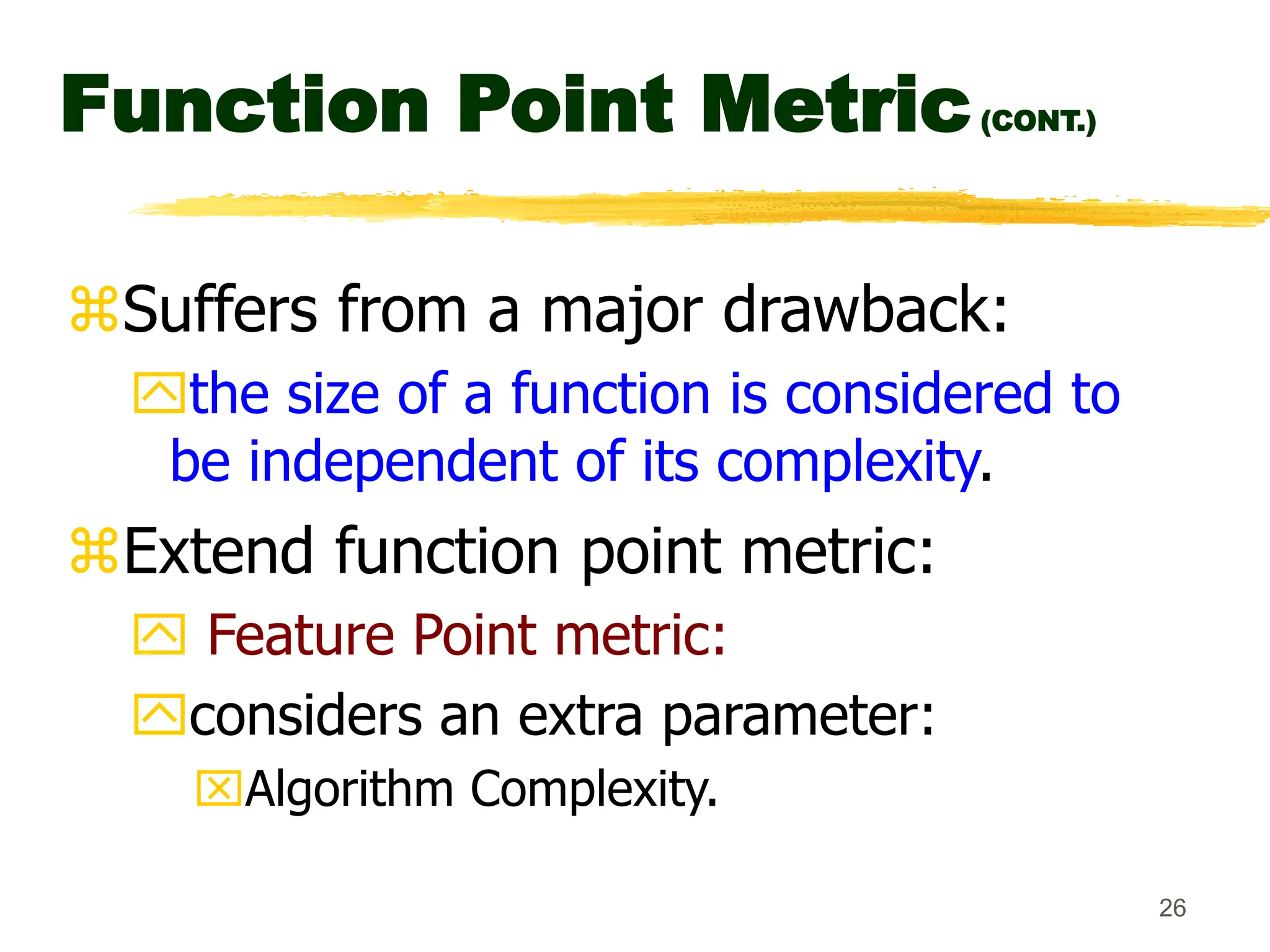26
Function Point Metric(CONT.)
Suffers from a major drawback:
the size of a function is considered to
be independent of its complexity.
Extend function point metric:
 Feature Point metric:
considers an extra parameter:
Algorithm Complexity.
 