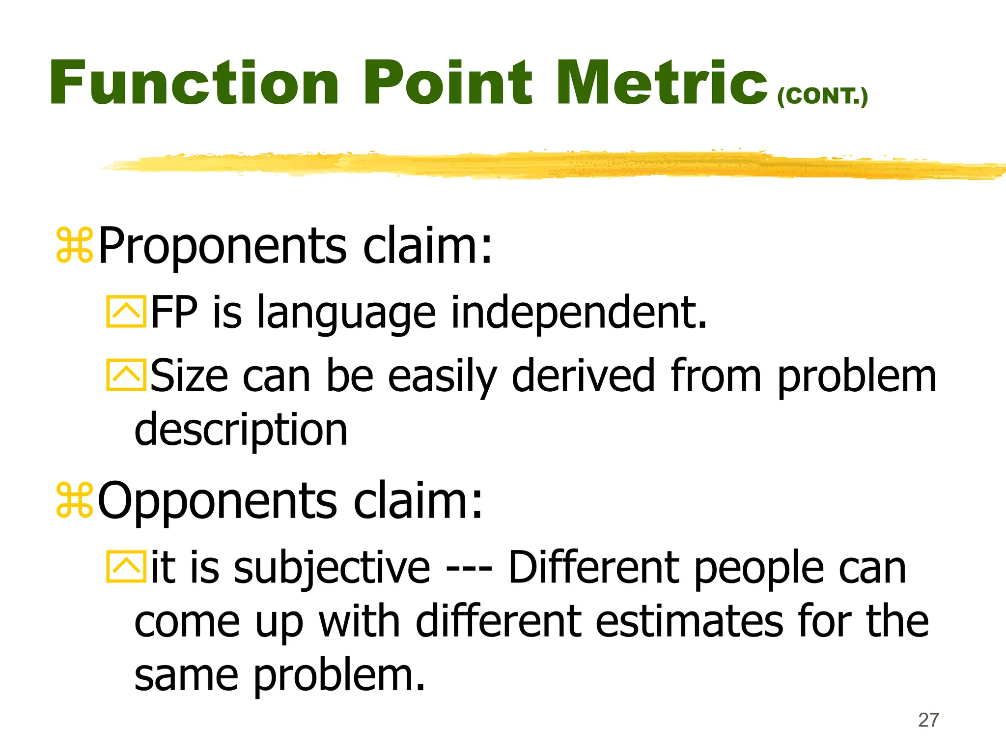 27
Function Point Metric(CONT.)
Proponents claim:
FP is language independent.
Size can be easily derived from problem
description
Opponents claim:
it is subjective --- Different people can
come up with different estimates for the
same problem.
 
