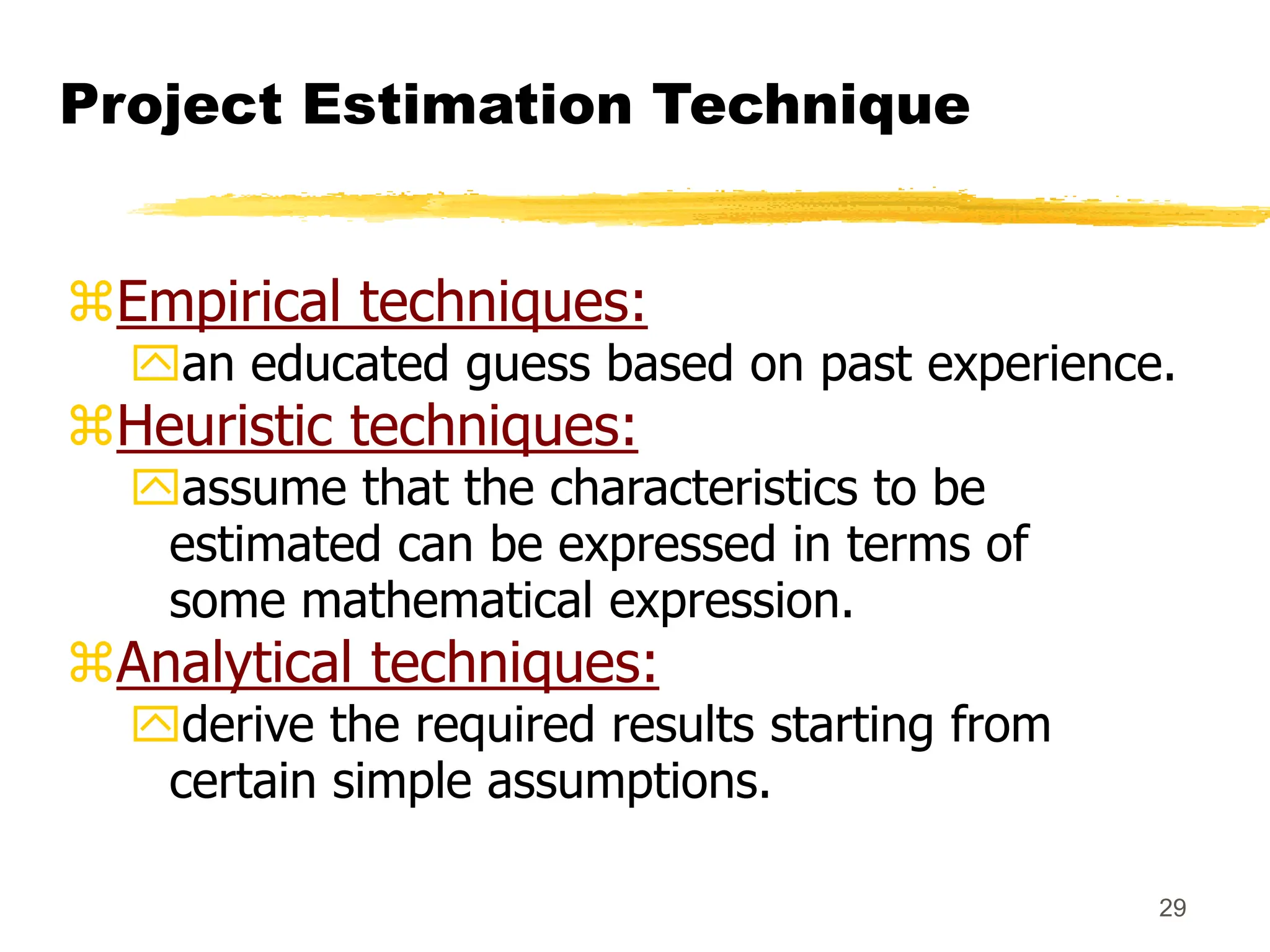 29
Project Estimation Technique
Empirical techniques:
an educated guess based on past experience.
Heuristic techniques:
assume that the characteristics to be
estimated can be expressed in terms of
some mathematical expression.
Analytical techniques:
derive the required results starting from
certain simple assumptions.
 