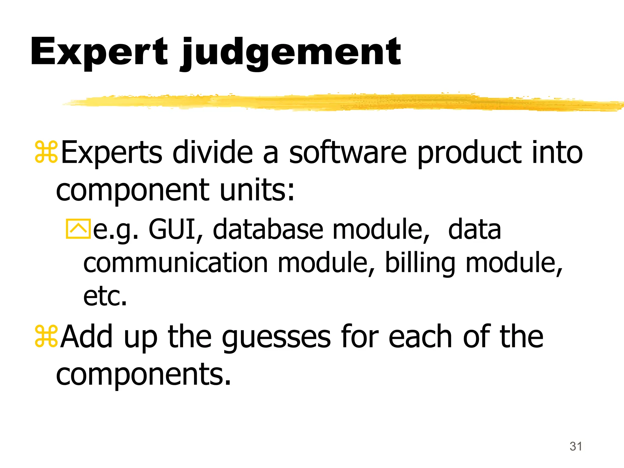 31
Expert judgement
Experts divide a software product into
component units:
e.g. GUI, database module, data
communication module, billing module,
etc.
Add up the guesses for each of the
components.
 