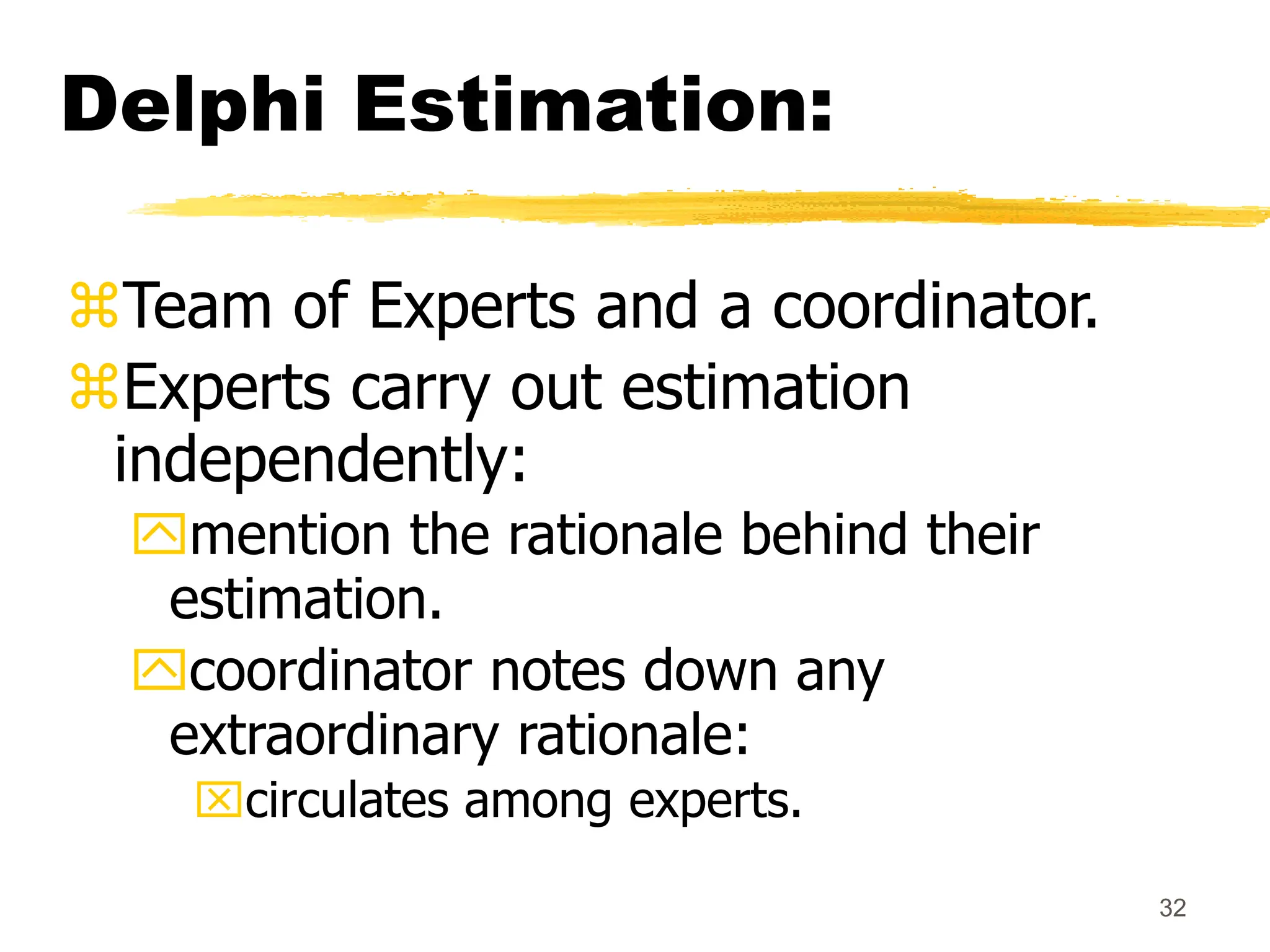 32
Delphi Estimation:
Team of Experts and a coordinator.
Experts carry out estimation
independently:
mention the rationale behind their
estimation.
coordinator notes down any
extraordinary rationale:
circulates among experts.
 