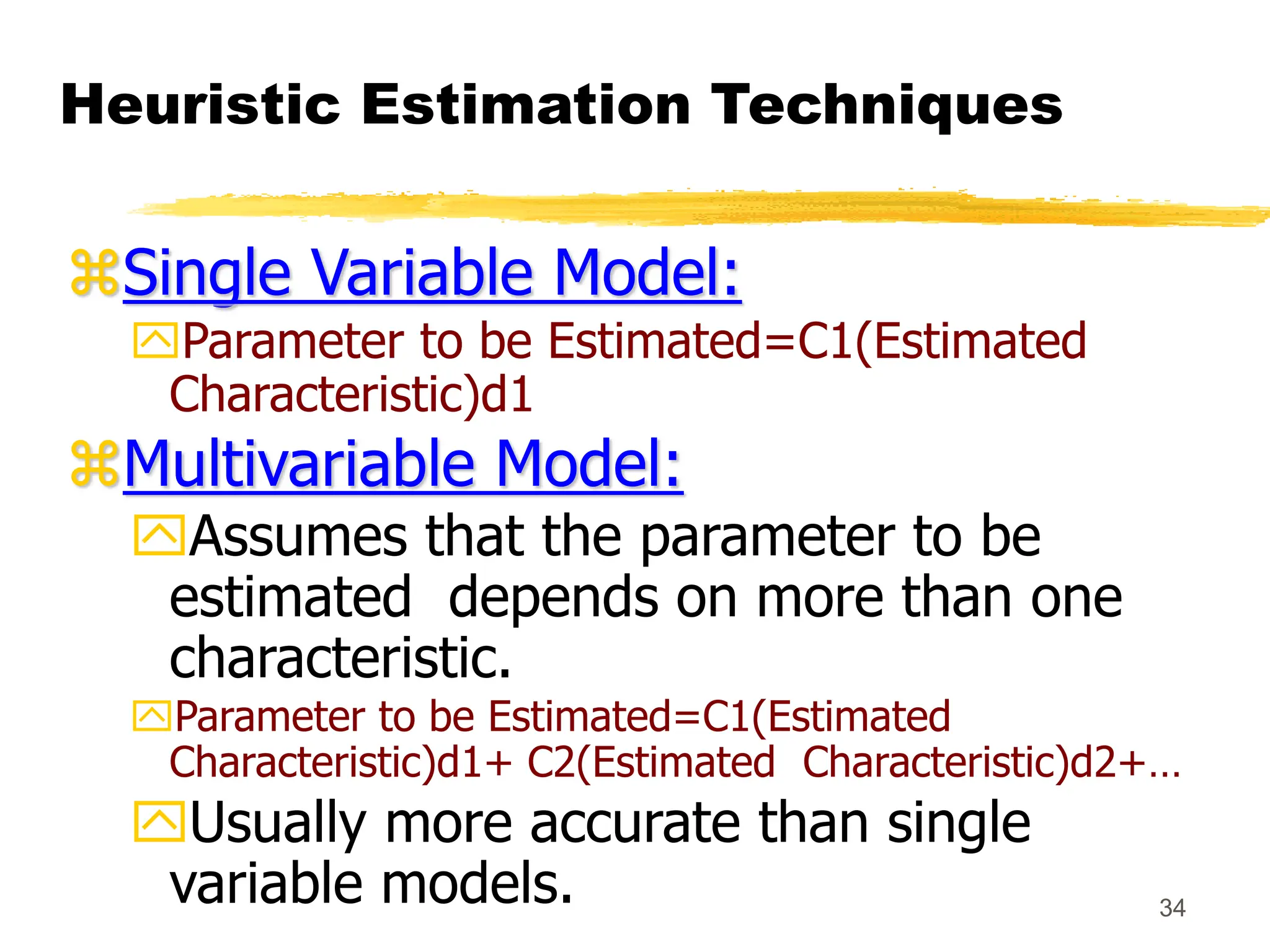 34
Heuristic Estimation Techniques
Single Variable Model:
Parameter to be Estimated=C1(Estimated
Characteristic)d1
Multivariable Model:
Assumes that the parameter to be
estimated depends on more than one
characteristic.
Parameter to be Estimated=C1(Estimated
Characteristic)d1+ C2(Estimated Characteristic)d2+…
Usually more accurate than single
variable models.
 