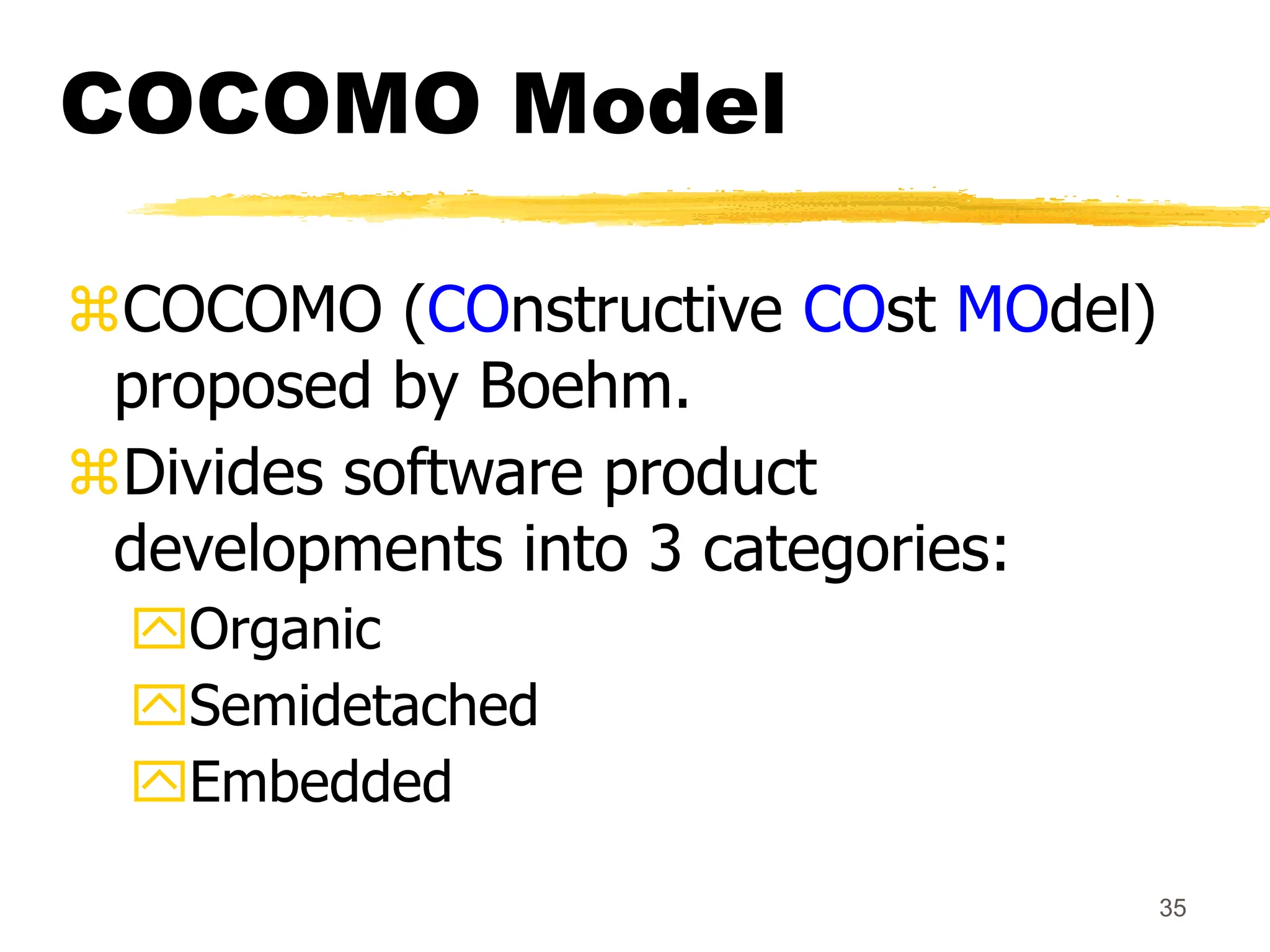 35
COCOMO Model
COCOMO (COnstructive COst MOdel)
proposed by Boehm.
Divides software product
developments into 3 categories:
Organic
Semidetached
Embedded
 