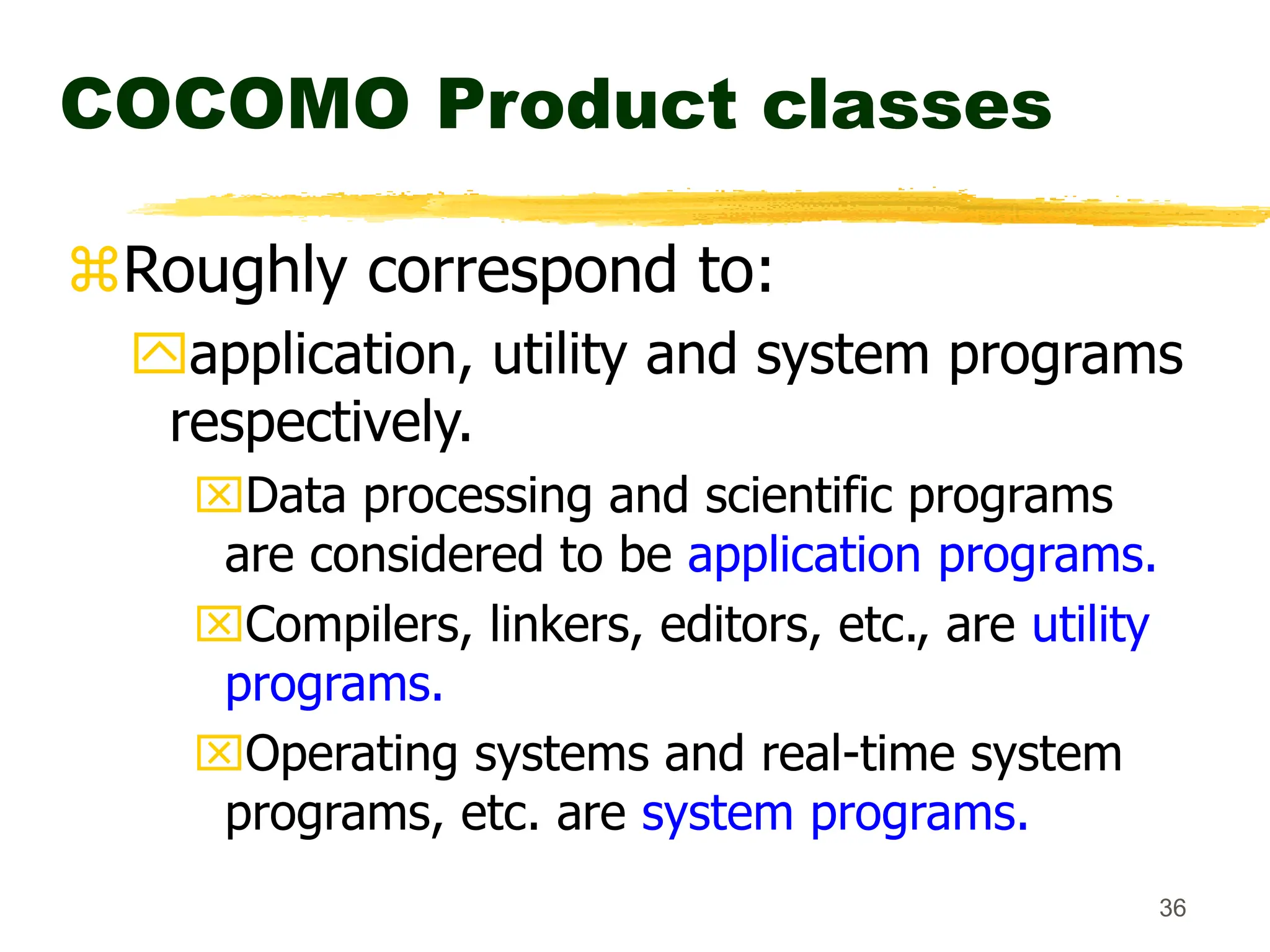 36
COCOMO Product classes
Roughly correspond to:
application, utility and system programs
respectively.
Data processing and scientific programs
are considered to be application programs.
Compilers, linkers, editors, etc., are utility
programs.
Operating systems and real-time system
programs, etc. are system programs.
 