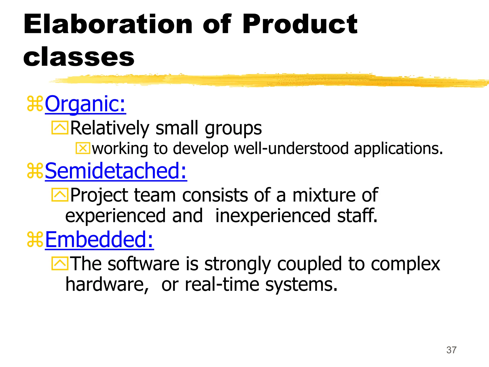 37
Elaboration of Product
classes
Organic:
Relatively small groups
working to develop well-understood applications.
Semidetached:
Project team consists of a mixture of
experienced and inexperienced staff.
Embedded:
The software is strongly coupled to complex
hardware, or real-time systems.
 