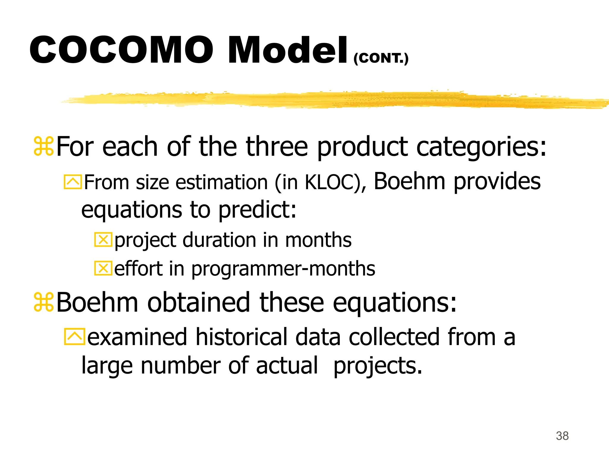 38
COCOMO Model(CONT.)
For each of the three product categories:
From size estimation (in KLOC), Boehm provides
equations to predict:
project duration in months
effort in programmer-months
Boehm obtained these equations:
examined historical data collected from a
large number of actual projects.
 