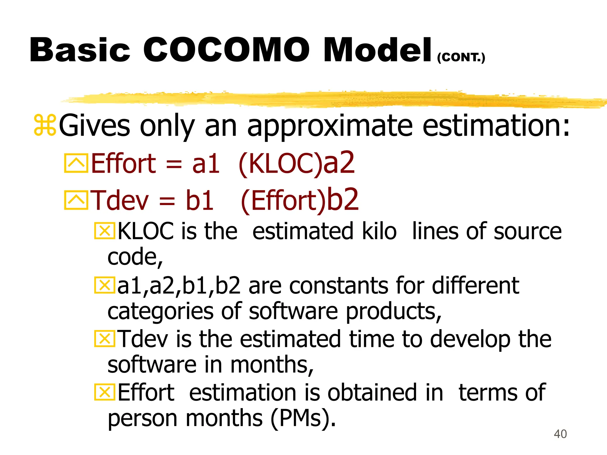 40
Basic COCOMO Model(CONT.)
Gives only an approximate estimation:
Effort = a1 (KLOC)a2
Tdev = b1 (Effort)b2
KLOC is the estimated kilo lines of source
code,
a1,a2,b1,b2 are constants for different
categories of software products,
Tdev is the estimated time to develop the
software in months,
Effort estimation is obtained in terms of
person months (PMs).
 