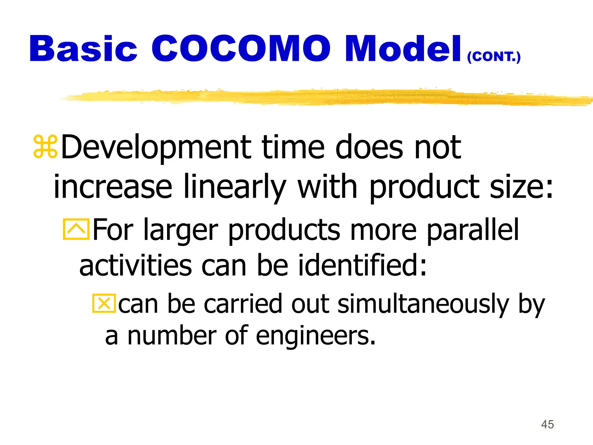 45
Basic COCOMO Model(CONT.)
Development time does not
increase linearly with product size:
For larger products more parallel
activities can be identified:
can be carried out simultaneously by
a number of engineers.
 