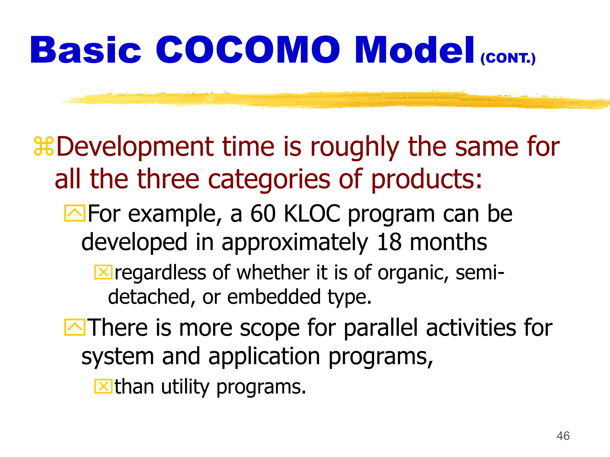 46
Basic COCOMO Model(CONT.)
Development time is roughly the same for
all the three categories of products:
For example, a 60 KLOC program can be
developed in approximately 18 months
regardless of whether it is of organic, semi-
detached, or embedded type.
There is more scope for parallel activities for
system and application programs,
than utility programs.
 