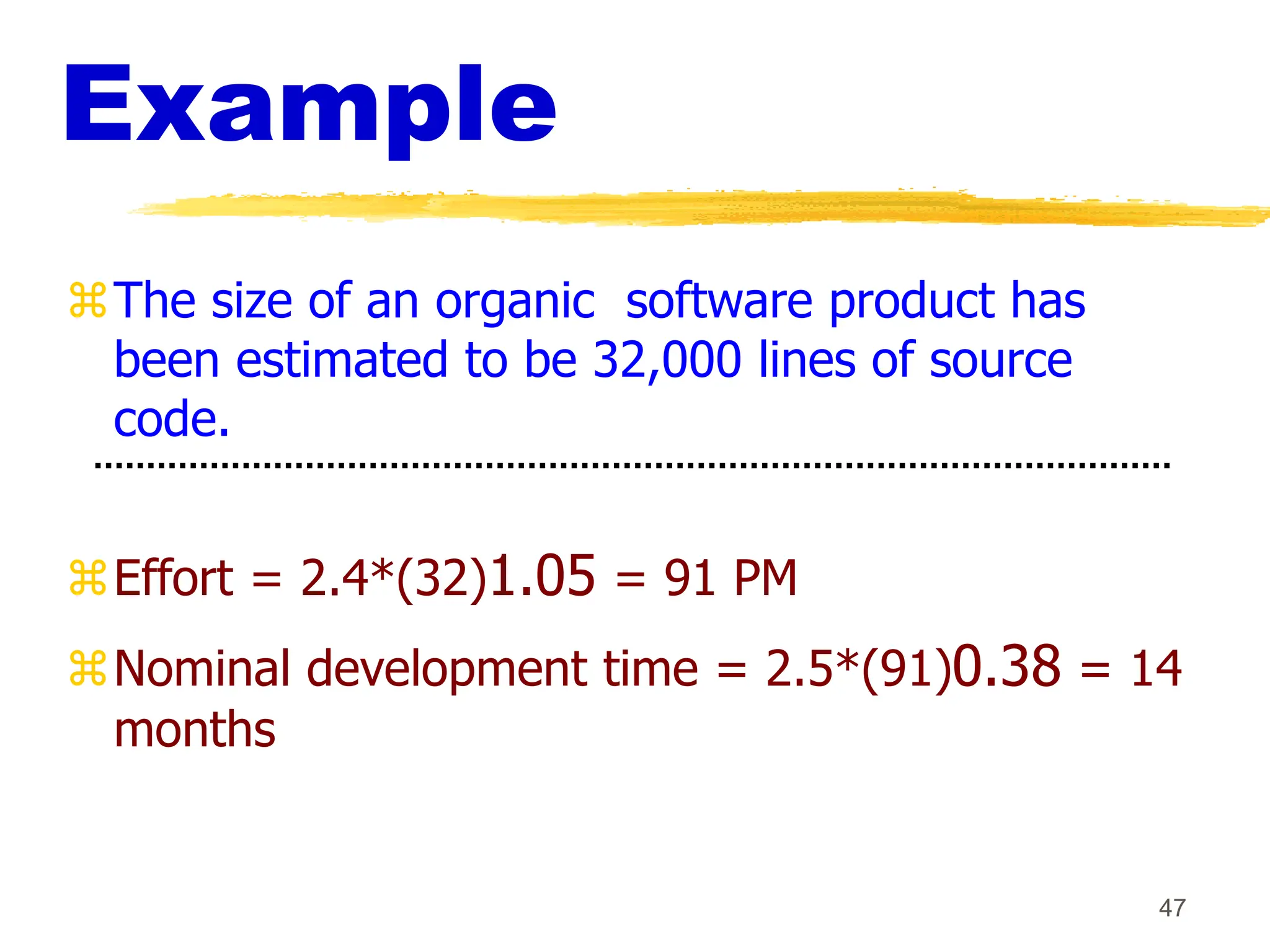 47
Example
The size of an organic software product has
been estimated to be 32,000 lines of source
code.
Effort = 2.4*(32)1.05 = 91 PM
Nominal development time = 2.5*(91)0.38 = 14
months
 